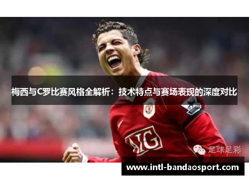 梅西与C罗比赛风格全解析：技术特点与赛场表现的深度对比
