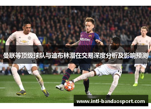 曼联等顶级球队与迪布林潜在交易深度分析及影响预测