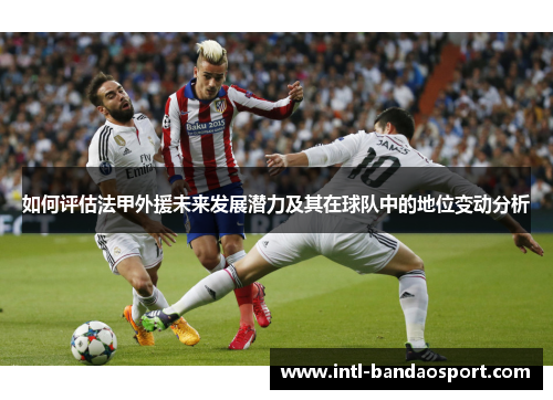 如何评估法甲外援未来发展潜力及其在球队中的地位变动分析