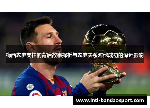 梅西家庭支柱的背后故事探析与家庭关系对他成功的深远影响