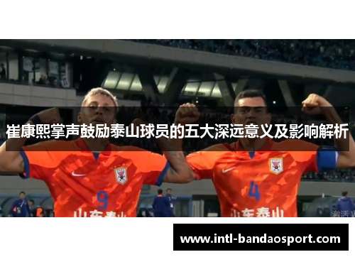 崔康熙掌声鼓励泰山球员的五大深远意义及影响解析