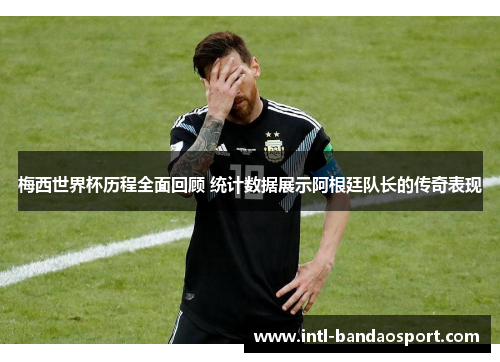 梅西世界杯历程全面回顾 统计数据展示阿根廷队长的传奇表现