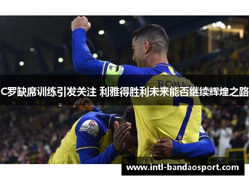 C罗缺席训练引发关注 利雅得胜利未来能否继续辉煌之路