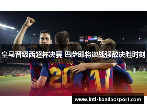 皇马晋级西超杯决赛 巴萨即将迎战强敌决胜时刻