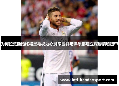 为何拉莫斯始终将皇马视为心灵家园并与俱乐部建立深厚情感纽带