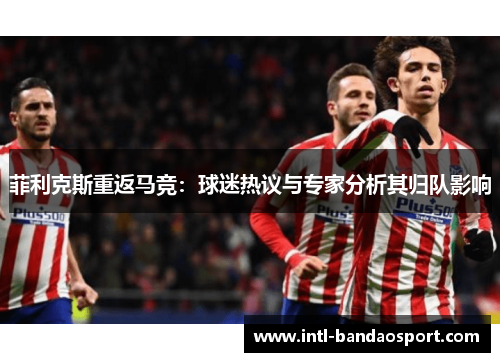 菲利克斯重返马竞：球迷热议与专家分析其归队影响