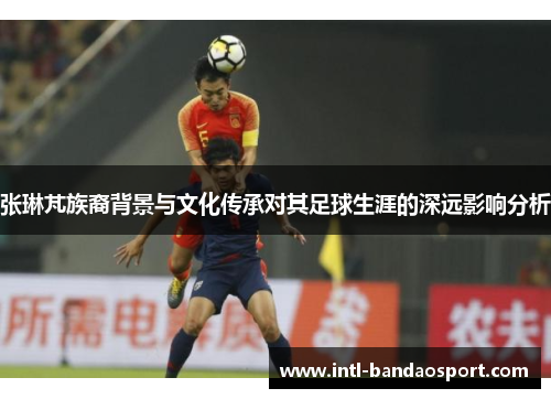 张琳芃族裔背景与文化传承对其足球生涯的深远影响分析