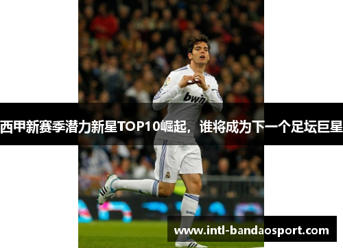 西甲新赛季潜力新星TOP10崛起，谁将成为下一个足坛巨星