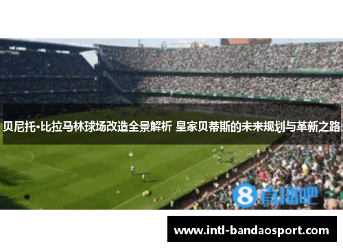 贝尼托·比拉马林球场改造全景解析 皇家贝蒂斯的未来规划与革新之路