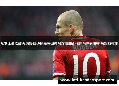 从罗本多次转会历程解析球员与俱乐部在博弈中运用的谈判策略与利益权衡