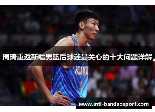 周琦重返新疆男篮后球迷最关心的十大问题详解 周琦重返新疆男篮后球迷最关心的十大问题详解