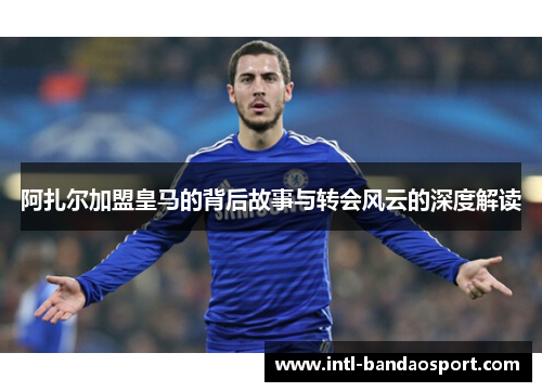 阿扎尔加盟皇马的背后故事与转会风云的深度解读 阿扎尔加盟皇马的背后故事与转会风云的深度解读