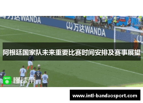 阿根廷国家队未来重要比赛时间安排及赛事展望 阿根廷国家队未来重要比赛时间安排及赛事展望