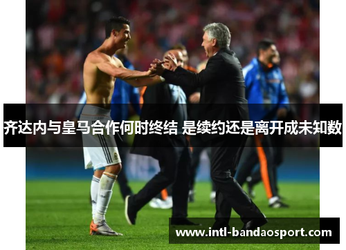 齐达内与皇马合作何时终结 是续约还是离开成未知数