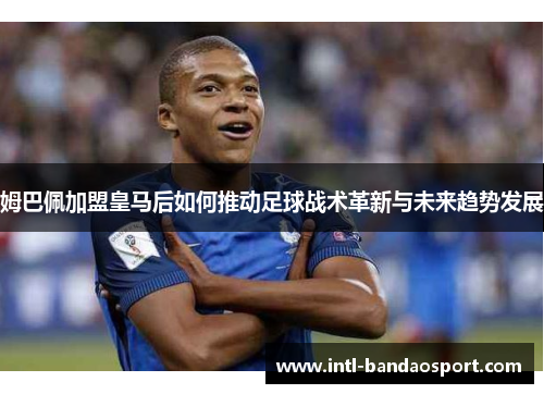 姆巴佩加盟皇马后如何推动足球战术革新与未来趋势发展 姆巴佩加盟皇马后如何推动足球战术革新与未来趋势发展