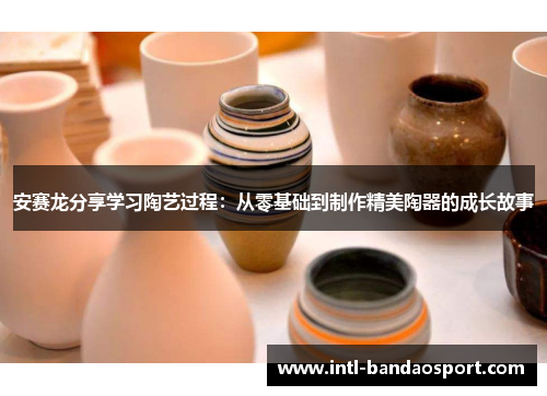 安赛龙分享学习陶艺过程:从零基础到制作精美陶器的成长故事 安赛龙分享学习陶艺过程:从零基础到制作精美陶器的成长故事