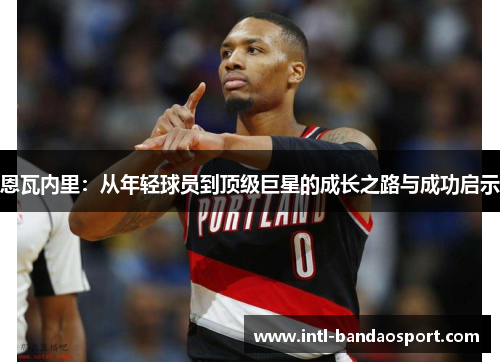 恩瓦内里：从年轻球员到顶级巨星的成长之路与成功启示